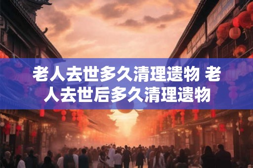 老人去世多久清理遗物 老人去世后多久清理遗物 老人去世多久清理遗物 老人去世后多久清理遗物