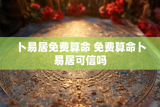 卜易居免费算命 免费算命卜易居可信吗 卜易居免费算命 免费算命卜易居可信吗