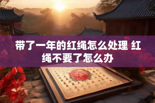 带了一年的红绳怎么处理 红绳不要了怎么办