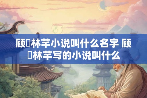 顾璟林芊小说叫什么名字 顾璟林芊写的小说叫什么 顾璟林芊小说叫什么名字 顾璟林芊写的小说叫什么