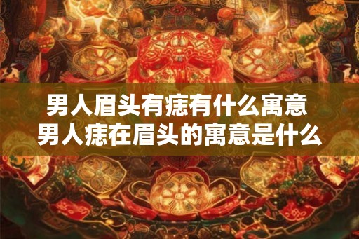 男人眉头有痣有什么寓意 男人痣在眉头的寓意是什么