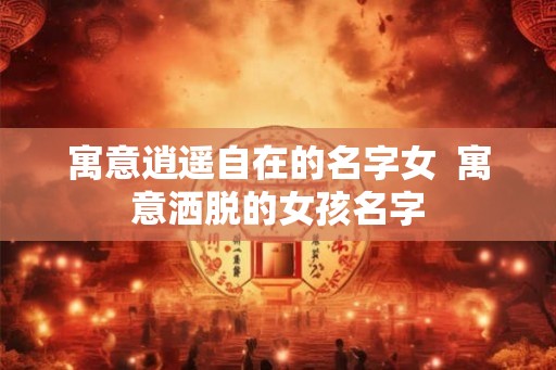 寓意逍遥自在的名字女  寓意洒脱的女孩名字