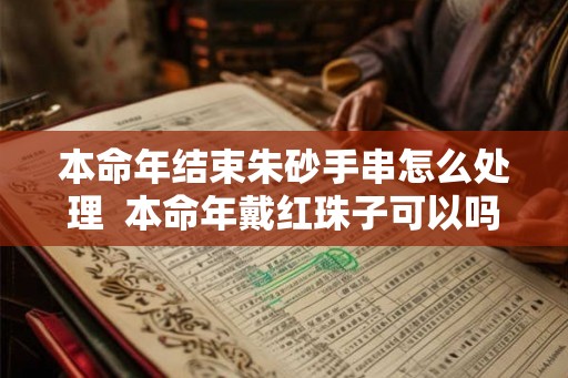 本命年结束朱砂手串怎么处理  本命年戴红珠子可以吗