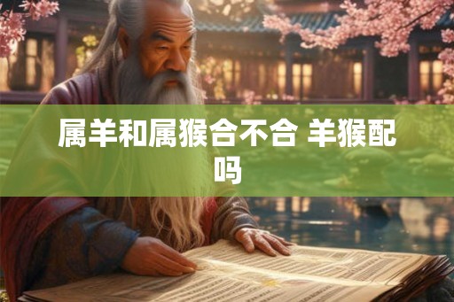 属羊和属猴合不合 羊猴配吗 属羊和属猴合不合 羊猴配吗