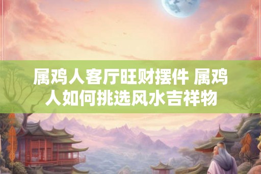 属鸡人客厅旺财摆件 属鸡人如何挑选风水吉祥物