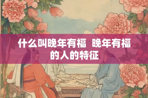什么叫晚年有福  晚年有福的人的特征