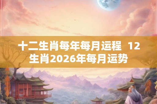 十二生肖每年每月运程 12生肖2026年每月运势 十二生肖每年每月运程 12生肖2026年每月运势