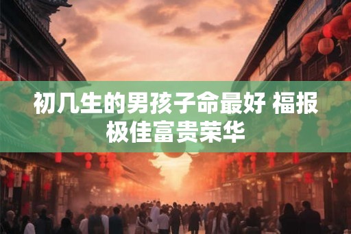 初几生的男孩子命最好 福报极佳富贵荣华