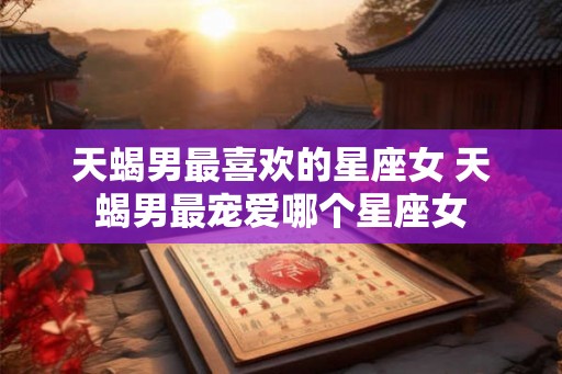 天蝎男最喜欢的星座女 天蝎男最宠爱哪个星座女