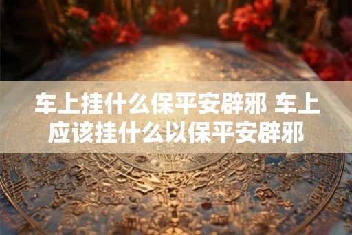 车上挂什么保平安辟邪 车上应该挂什么以保平安辟邪