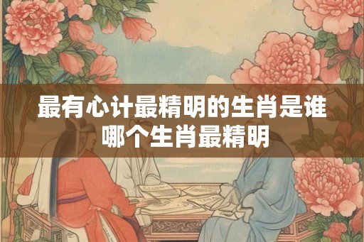最有心计最精明的生肖是谁 哪个生肖最精明 最有心计最精明的生肖是谁 哪个生肖最精明