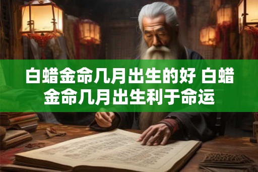 白蜡金命几月出生的好 白蜡金命几月出生利于命运 白蜡金命几月出生的好 白蜡金命几月出生利于命运