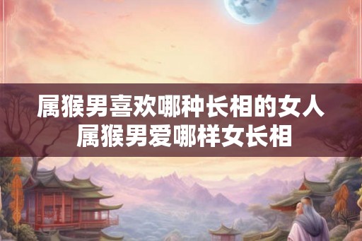 属猴男喜欢哪种长相的女人 属猴男爱哪样女长相