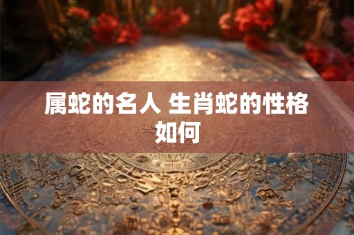 属蛇的名人 生肖蛇的性格如何