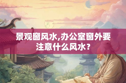 景观窗风水,办公室窗外要注意什么风水？