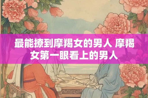 最能撩到摩羯女的男人 摩羯女第一眼看上的男人 最能撩到摩羯女的男人 摩羯女第一眼看上的男人
