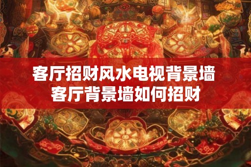客厅招财风水电视背景墙 客厅背景墙如何招财 客厅招财风水电视背景墙 客厅背景墙如何招财
