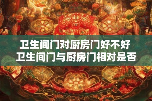 卫生间门对厨房门好不好 卫生间门与厨房门相对是否恰当