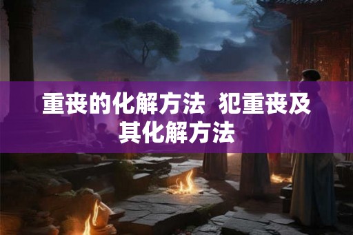 重丧的化解方法  犯重丧及其化解方法