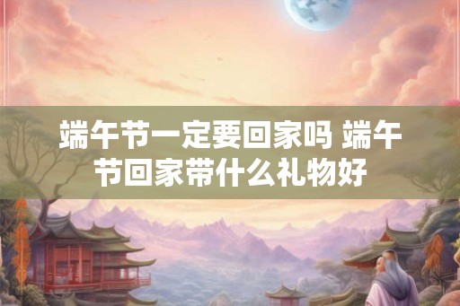 端午节一定要回家吗 端午节回家带什么礼物好