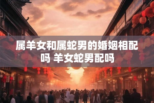 属羊女和属蛇男的婚姻相配吗 羊女蛇男配吗