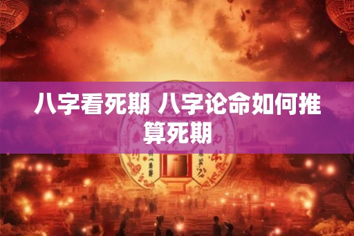 八字看死期 八字论命如何推算死期