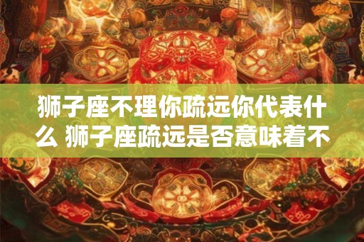 狮子座不理你疏远你代表什么 狮子座疏远是否意味着不关心
