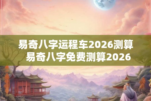 易奇八字运程车2026测算  易奇八字免费测算2026