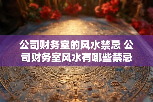 公司财务室的风水禁忌 公司财务室风水有哪些禁忌 公司财务室的风水禁忌 公司财务室风水有哪些禁忌
