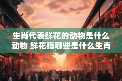 生肖代表鲜花的动物是什么动物 鲜花指哪些是什么生肖的动物