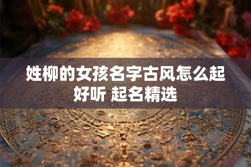 姓柳的女孩名字古风怎么起好听 起名精选