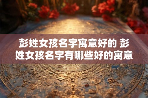 彭姓女孩名字寓意好的 彭姓女孩名字有哪些好的寓意 彭姓女孩名字寓意好的 彭姓女孩名字有哪些好的寓意