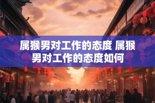 属猴男对工作的态度 属猴男对工作的态度如何 属猴男对工作的态度 属猴男对工作的态度如何