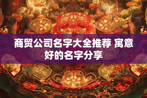 商贸公司名字大全推荐 寓意好的名字分享 商贸公司名字大全推荐 寓意好的名字分享