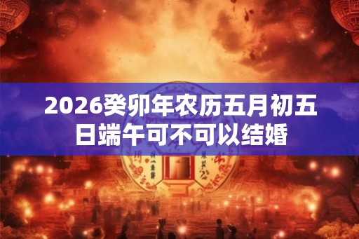 2026癸卯年农历五月初五日端午可不可以结婚