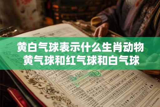 黄白气球表示什么生肖动物 黄气球和红气球和白气球三年级 黄白气球表示什么生肖动物 黄气球和红气球和白气球三年级