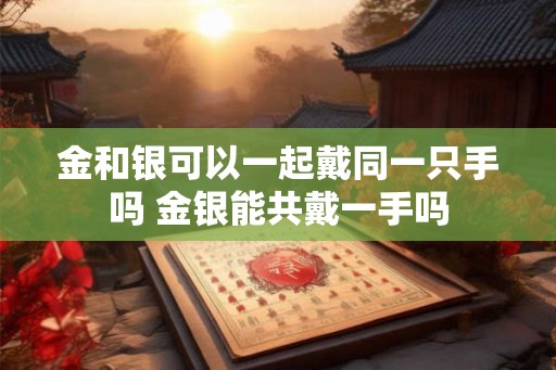 金和银可以一起戴同一只手吗 金银能共戴一手吗 金和银可以一起戴同一只手吗 金银能共戴一手吗