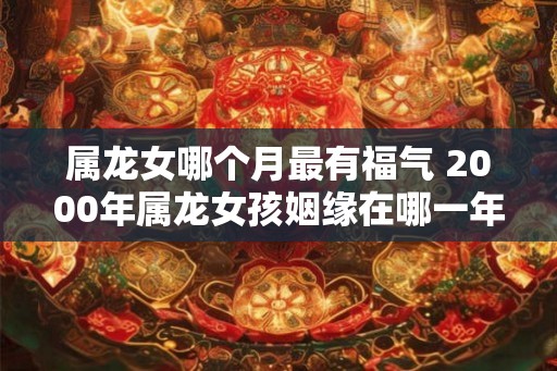 属龙女哪个月最有福气 2000年属龙女孩姻缘在哪一年