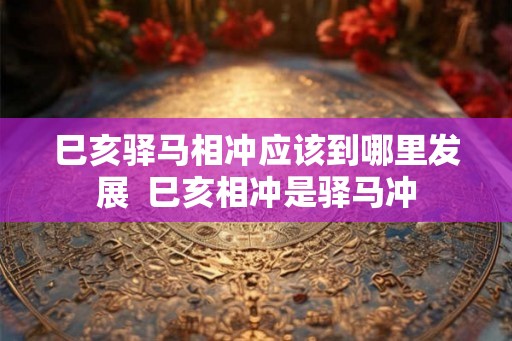 巳亥驿马相冲应该到哪里发展  巳亥相冲是驿马冲