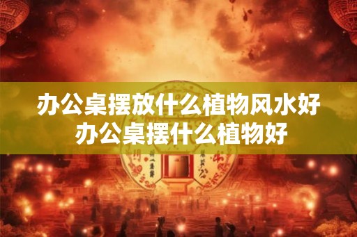 办公桌摆放什么植物风水好 办公桌摆什么植物好