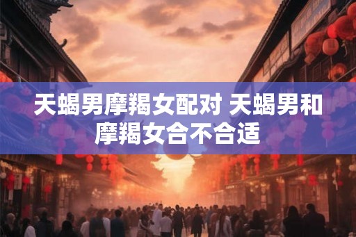 天蝎男摩羯女配对 天蝎男和摩羯女合不合适 天蝎男摩羯女配对 天蝎男和摩羯女合不合适