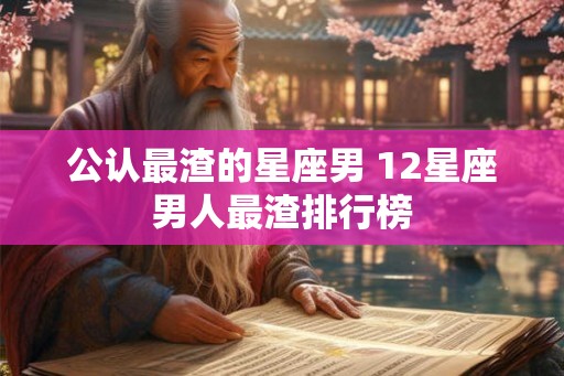 公认最渣的星座男 12星座男人最渣排行榜