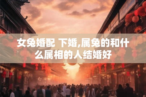 女兔婚配 下婚,属兔的和什么属相的人结婚好
