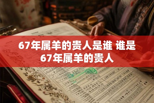 67年属羊的贵人是谁 谁是67年属羊的贵人