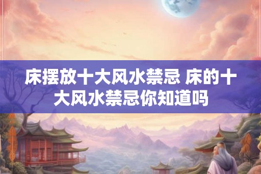 床摆放十大风水禁忌 床的十大风水禁忌你知道吗