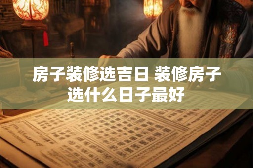 房子装修选吉日 装修房子选什么日子最好