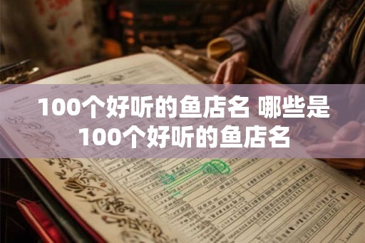 100个好听的鱼店名 哪些是100个好听的鱼店名 100个好听的鱼店名 哪些是100个好听的鱼店名