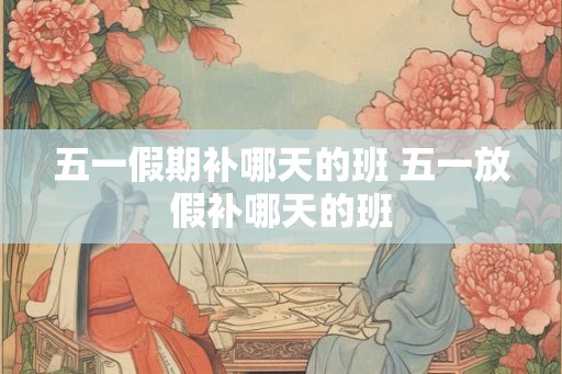 五一假期补哪天的班 五一放假补哪天的班