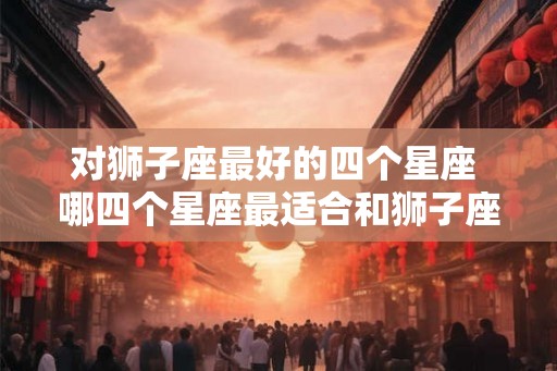 对狮子座最好的四个星座 哪四个星座最适合和狮子座配对