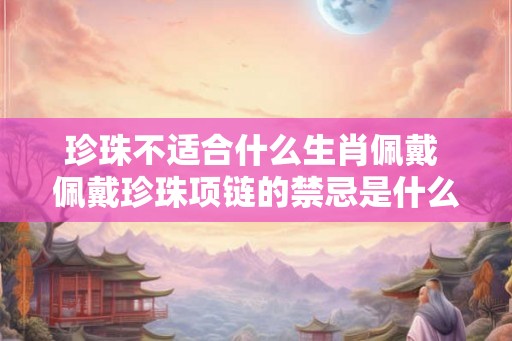 珍珠不适合什么生肖佩戴 佩戴珍珠项链的禁忌是什么